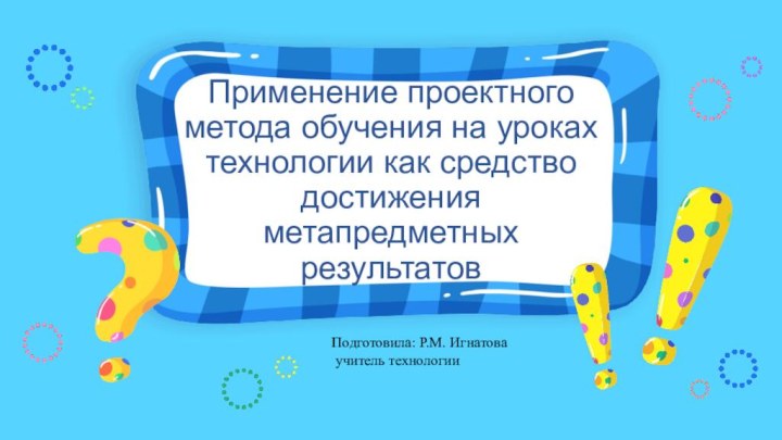 Применение проектного метода обучения на уроках технологии как средство достижения метапредметных результатовПодготовила: Р.М. Игнатова учитель технологии