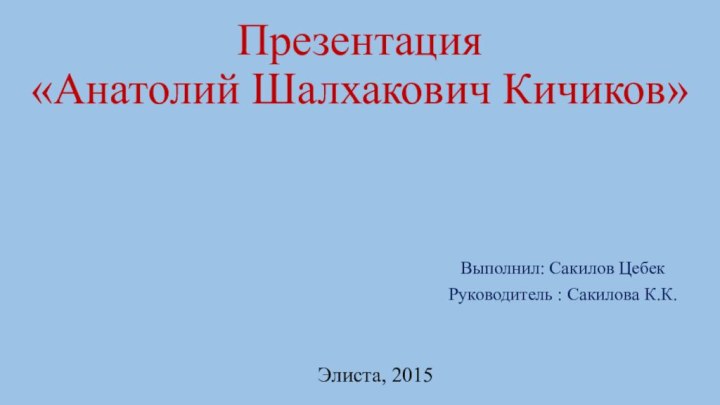 Презентация  «Анатолий Шалхакович Кичиков»Выполнил: Сакилов ЦебекРуководитель : Сакилова К.К.Элиста, 2015