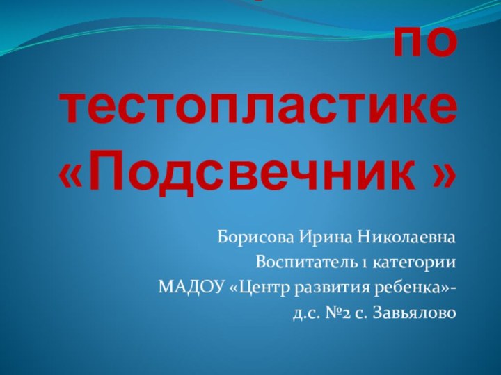 Мастер-класс по тестопластике  «Подсвечник »Борисова Ирина НиколаевнаВоспитатель 1 категорииМАДОУ «Центр развития ребенка»-д.с. №2 с. Завьялово