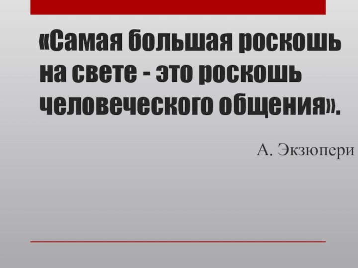 «Самая большая роскошь на свете - это роскошь человеческого общения».А. Экзюпери