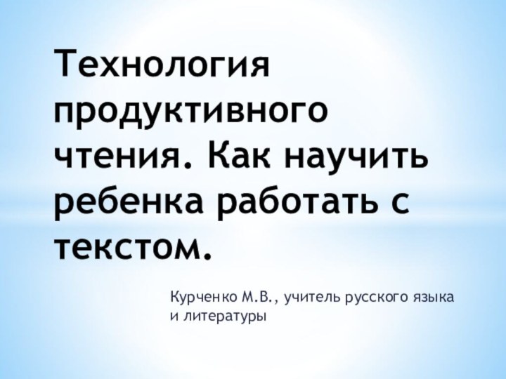 Курченко М.В., учитель русского языка и литературыТехнология продуктивного чтения. Как научить ребенка работать с текстом.