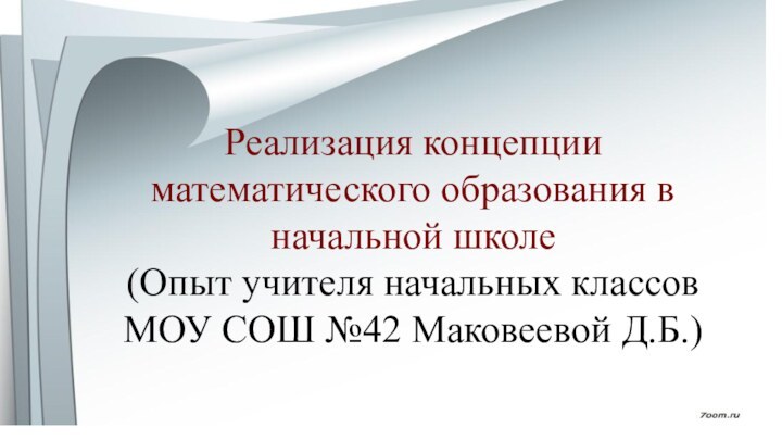 Реализация концепции математического образования в начальной школе (Опыт учителя начальных классов МОУ СОШ №42 Маковеевой Д.Б.)