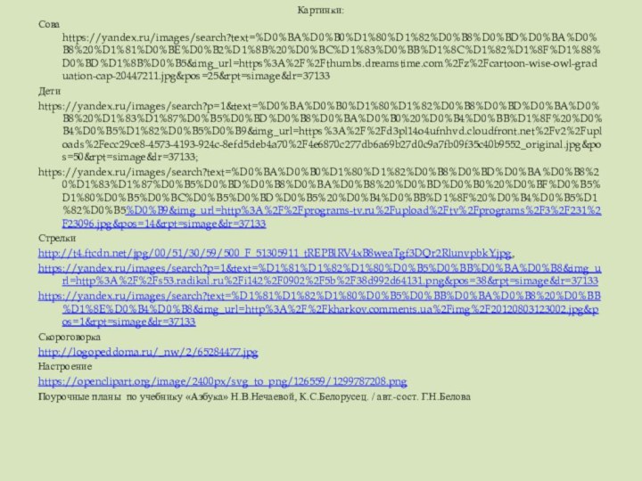 Картинки:Сова https://yandex.ru/images/search?text=%D0%BA%D0%B0%D1%80%D1%82%D0%B8%D0%BD%D0%BA%D0%B8%20%D1%81%D0%BE%D0%B2%D1%8B%20%D0%BC%D1%83%D0%BB%D1%8C%D1%82%D1%8F%D1%88%D0%BD%D1%8B%D0%B5&img_url=https%3A%2F%2Fthumbs.dreamstime.com%2Fz%2Fcartoon-wise-owl-graduation-cap-20447211.jpg&pos=25&rpt=simage&lr=37133Детиhttps://yandex.ru/images/search?p=1&text=%D0%BA%D0%B0%D1%80%D1%82%D0%B8%D0%BD%D0%BA%D0%B8%20%D1%83%D1%87%D0%B5%D0%BD%D0%B8%D0%BA%D0%B0%20%D0%B4%D0%BB%D1%8F%20%D0%B4%D0%B5%D1%82%D0%B5%D0%B9&img_url=https%3A%2F%2Fd3pl14o4ufnhvd.cloudfront.net%2Fv2%2Fuploads%2Fecc29ce8-4573-4193-924c-8efd5deb4a70%2F4e6870c277db6a69b27d0c9a7fb09f35c40b9552_original.jpg&pos=50&rpt=simage&lr=37133;https://yandex.ru/images/search?text=%D0%BA%D0%B0%D1%80%D1%82%D0%B8%D0%BD%D0%BA%D0%B8%20%D1%83%D1%87%D0%B5%D0%BD%D0%B8%D0%BA%D0%B8%20%D0%BD%D0%B0%20%D0%BF%D0%B5%D1%80%D0%B5%D0%BC%D0%B5%D0%BD%D0%B5%20%D0%B4%D0%BB%D1%8F%20%D0%B4%D0%B5%D1%82%D0%B5%D0%B9&img_url=http%3A%2F%2Fprograms-tv.ru%2Fupload%2Ftv%2Fprograms%2F3%2F231%2F23096.jpg&pos=14&rpt=simage&lr=37133Стрелкиhttp://t4.ftcdn.net/jpg/00/51/30/59/500_F_51305911_tREPBlRV4xB8weaTgf3DQr2RlunvpbkY.jpg,https://yandex.ru/images/search?p=1&text=%D1%81%D1%82%D1%80%D0%B5%D0%BB%D0%BA%D0%B8&img_url=http%3A%2F%2Fs53.radikal.ru%2Fi142%2F0902%2F5b%2F38d992d64131.png&pos=38&rpt=simage&lr=37133https://yandex.ru/images/search?text=%D1%81%D1%82%D1%80%D0%B5%D0%BB%D0%BA%D0%B8%20%D0%BB%D1%8E%D0%B4%D0%B8&img_url=http%3A%2F%2Fkharkov.comments.ua%2Fimg%2F20120803123002.jpg&pos=1&rpt=simage&lr=37133Скороговоркаhttp://logopeddoma.ru/_nw/2/65284477.jpgНастроениеhttps://openclipart.org/image/2400px/svg_to_png/126559/1299787208.pngПоурочные планы по учебнику «Азбука» Н.В.Нечаевой, К.С.Белорусец. / авт.-сост. Г.Н.Белова