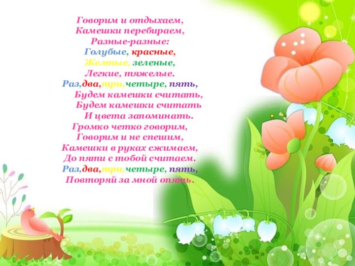 Говорим и отдыхаем,Камешки перебираем,Разные-разные:Голубые, красные,Желтые, зеленые,Легкие, тяжелые.Раз,два,три,четыре, пять,	Будем камешки считать,	Будем камешки считать	И