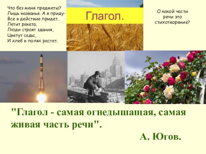 Глагол.Что без меня предметы?Лишь названья. А я приду-Все в действие придет.Летит ракета,Люди