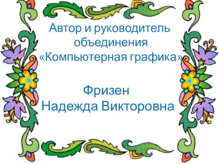 Автор и руководитель  объединения  «Компьютерная графика»Фризен Надежда Викторовна