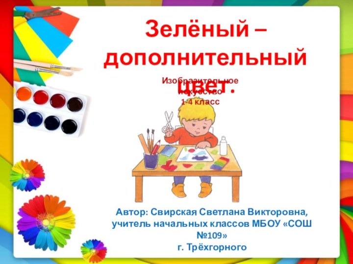 Зелёный – дополнительный цвет.Автор: Свирская Светлана Викторовна,учитель начальных классов МБОУ «СОШ №109»г. ТрёхгорногоИзобразительное искусство1-4 класс