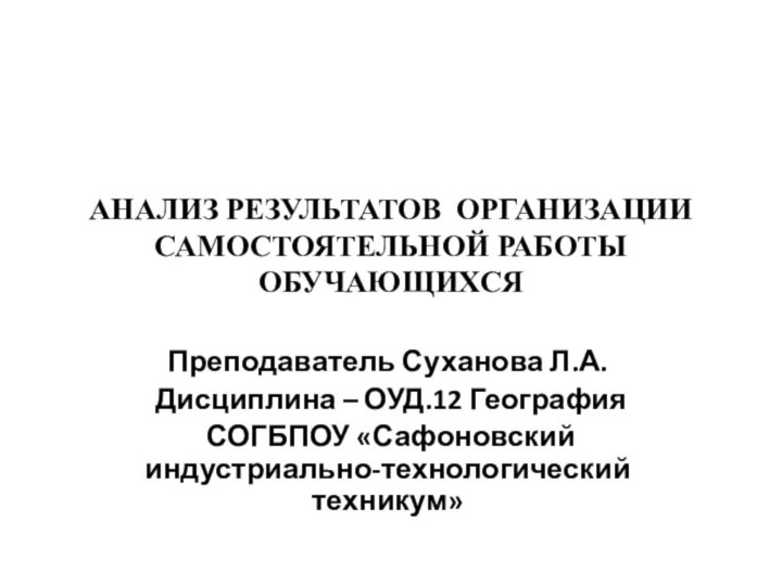 АНАЛИЗ РЕЗУЛЬТАТОВ ОРГАНИЗАЦИИ САМОСТОЯТЕЛЬНОЙ РАБОТЫ ОБУЧАЮЩИХСЯПреподаватель Суханова Л.А. Дисциплина – ОУД.12 География СОГБПОУ «Сафоновский индустриально-технологический техникум»