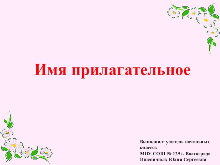 Выполнил: учитель начальных классов МОУ СОШ № 129 г. Волгограда Пшеничных Юлия СергеевнаИмя прилагательное