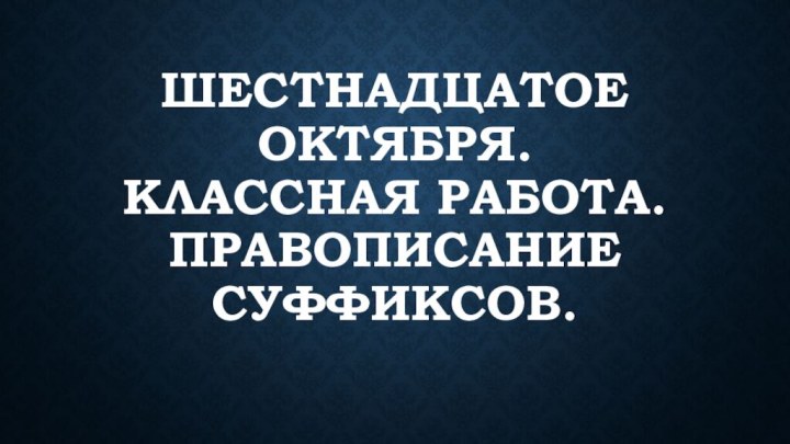 Шестнадцатое октября. Классная работа. Правописание суффиксов.