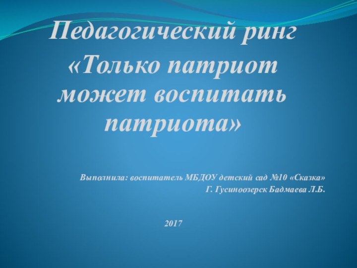 Педагогический ринг «Только патриот может воспитать патриота»Выполнила: воспитатель МБДОУ детский сад №10 «Сказка»Г. Гусиноозерск Бадмаева Л.Б.2017