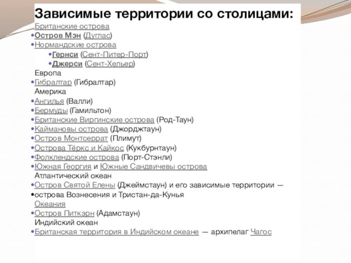 Зависимые территории со столицами:Британские островаОстров Мэн (Дуглас)Нормандские островаГернси (Сент-Питер-Порт)Джерси (Сент-Хельер)ЕвропаГибралтар (Гибралтар)АмерикаАнгилья (Валли)Бермуды (Гамильтон)Британские Виргинские острова (Род-Таун)Каймановы острова (Джорджтаун)Остров Монтсеррат (Плимут)Острова Тёркс и Кайкос (Кукбурнтаун)Фолклендские острова (Порт-Стэнли)Южная Георгия и Южные Сандвичевы островаАтлантический океанОстров Святой Елены (Джеймстаун) и его зависимые территории — острова Вознесения и Тристан-да-КуньяОкеанияОстров Питкэрн (Адамстаун)Индийский океанБританская территория в Индийском океане — архипелаг Чагос