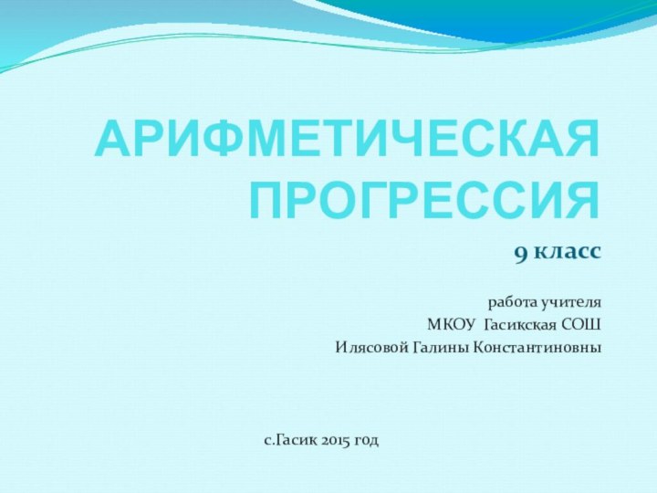 АРИФМЕТИЧЕСКАЯ ПРОГРЕССИЯ9 классработа учителяМКОУ Гасикская СОШИлясовой Галины Константиновныс.Гасик 2015 год