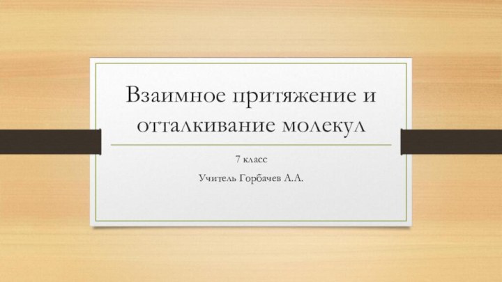 Взаимное притяжение и отталкивание молекул7 классУчитель Горбачев А.А.