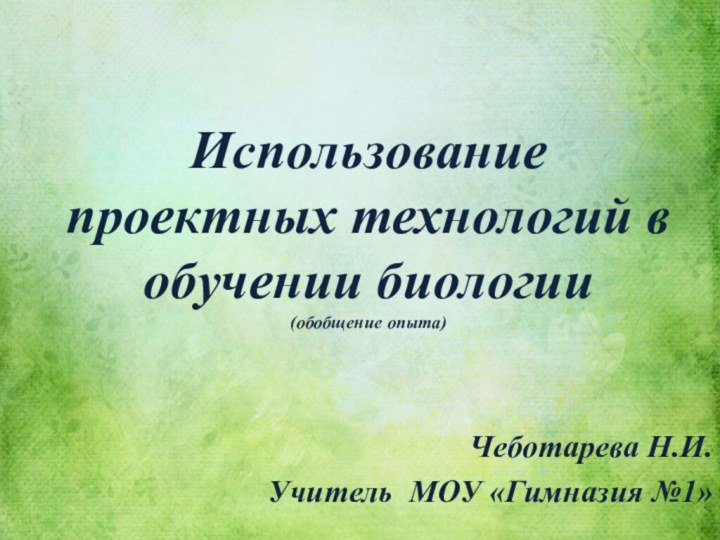 Использование проектных технологий в обучении биологии (обобщение опыта)Чеботарева Н.И.Учитель МОУ «Гимназия №1»