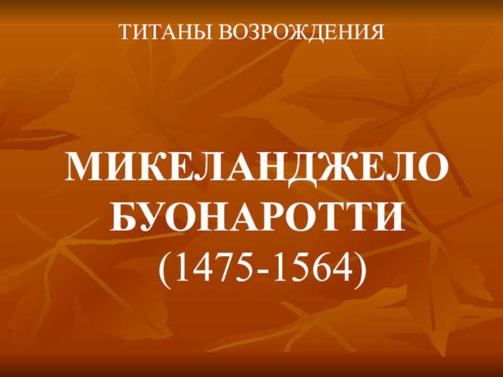 МИКЕЛАНДЖЕЛО БУОНАРОТТИ  (1475-1564)ТИТАНЫ ВОЗРОЖДЕНИЯ