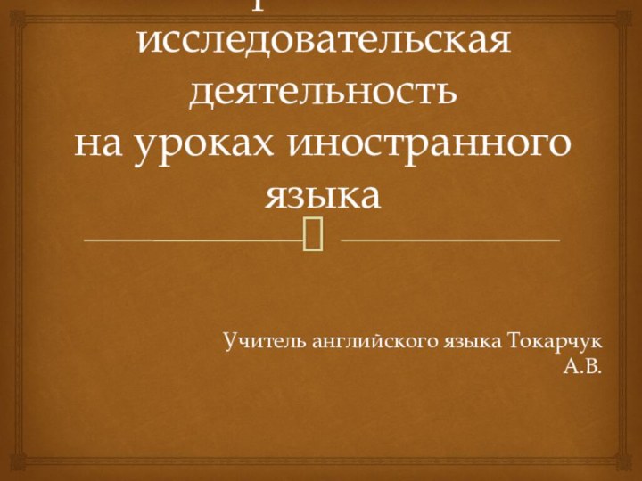 Проектно-исследовательская деятельность  на уроках иностранного языкаУчитель английского языка Токарчук А.В.