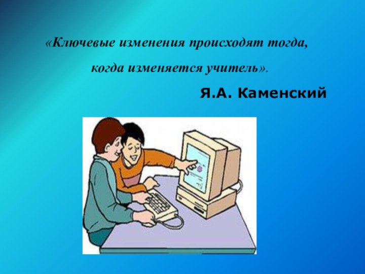 «Ключевые изменения происходят тогда, когда изменяется учитель».Я.А. Каменский