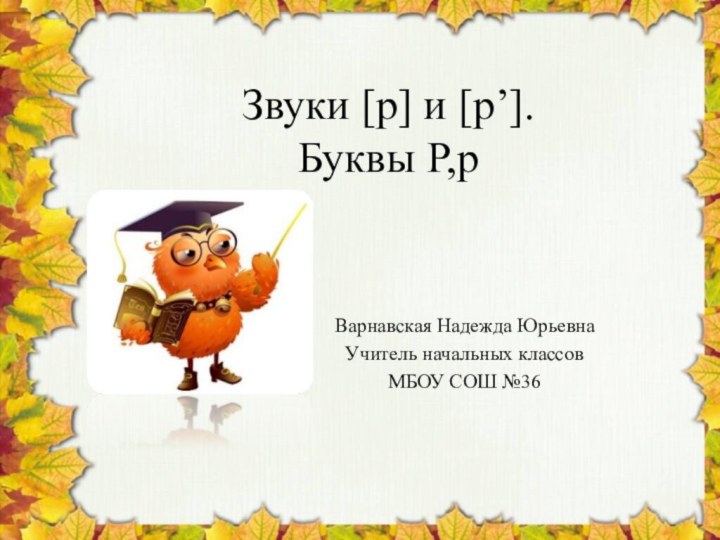 Звуки [р] и [р’]. Буквы Р,рВарнавская Надежда ЮрьевнаУчитель начальных классовМБОУ СОШ №36