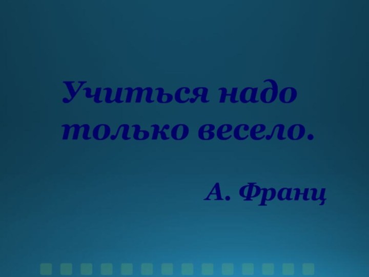 Учиться надо только весело.А. Франц