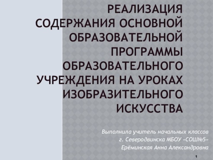 РЕАЛИЗАЦИЯ СОДЕРЖАНИЯ ОСНОВНОЙ ОБРАЗОВАТЕЛЬНОЙ ПРОГРАММЫ ОБРАЗОВАТЕЛЬНОГО УЧРЕЖДЕНИЯ НА УРОКАХ ИЗОБРАЗИТЕЛЬНОГО ИСКУССТВАВыполнила учитель