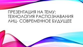 ПРЕЗЕНТАЦИЯ НА ТЕМУ: ТЕХНОЛОГИЯ РАСПОЗНАВАНИЯ ЛИЦ- СОВРЕМЕННОЕ БУДУЩЕЕ