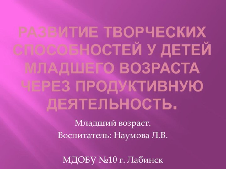 Развитие творческих способностей у детей младшего возраста через продуктивную деятельность.Младший возраст.Воспитатель: Наумова Л.В.МДОБУ №10 г. Лабинск