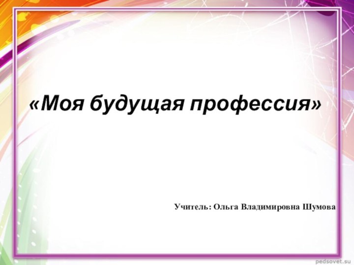 «Моя будущая профессия»Учитель: Ольга Владимировна Шумова