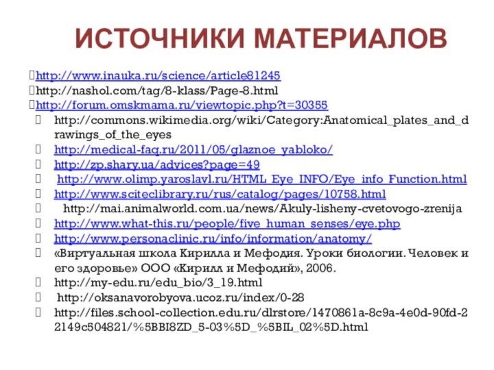 Источники материалов http://www.inauka.ru/science/article81245http://nashol.com/tag/8-klass/Page-8.htmlhttp://forum.omskmama.ru/viewtopic.php?t=30355http://commons.wikimedia.org/wiki/Category:Anatomical_plates_and_drawings_of_the_eyeshttp://medical-faq.ru/2011/05/glaznoe_yabloko/http://zp.shary.ua/advices?page=49 http://www.olimp.yaroslavl.ru/HTML_Eye_INFO/Eye_info_Function.htmlhttp://www.sciteclibrary.ru/rus/catalog/pages/10758.html  http://mai.animalworld.com.ua/news/Akuly-lisheny-cvetovogo-zrenijahttp://www.what-this.ru/people/five_human_senses/eye.phphttp://www.personaclinic.ru/info/information/anatomy/«Виртуальная школа Кирилла и Мефодия. Уроки биологии.