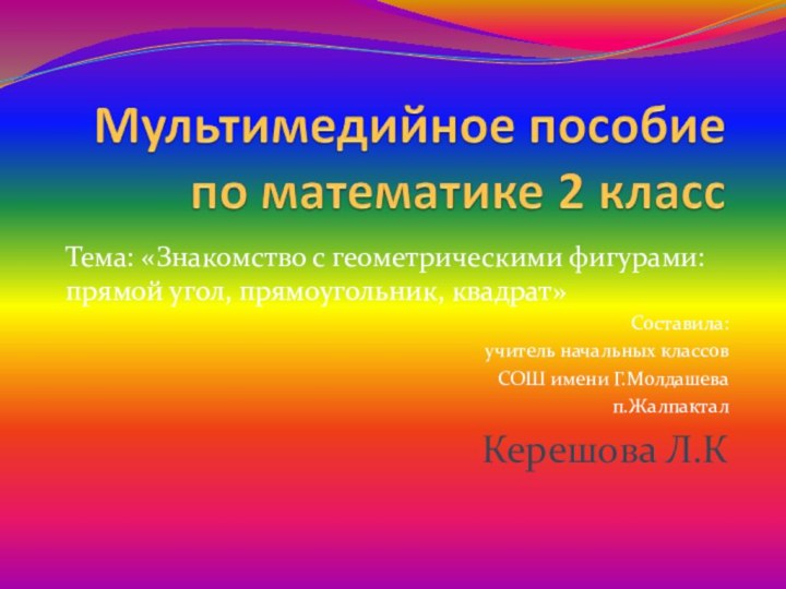 Тема: «Знакомство с геометрическими фигурами: прямой угол, прямоугольник, квадрат»Составила:учитель начальных классовСОШ имени Г.Молдашевап.ЖалпакталКерешова Л.К