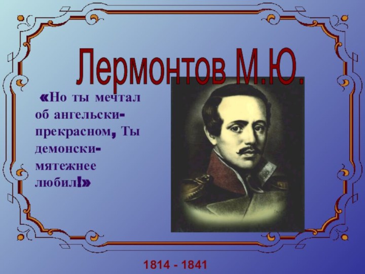 Лермонтов М.Ю. 1814 - 1841 «Но ты мечтал об ангельски-прекрасном, Ты демонски-мятежнее любил!»