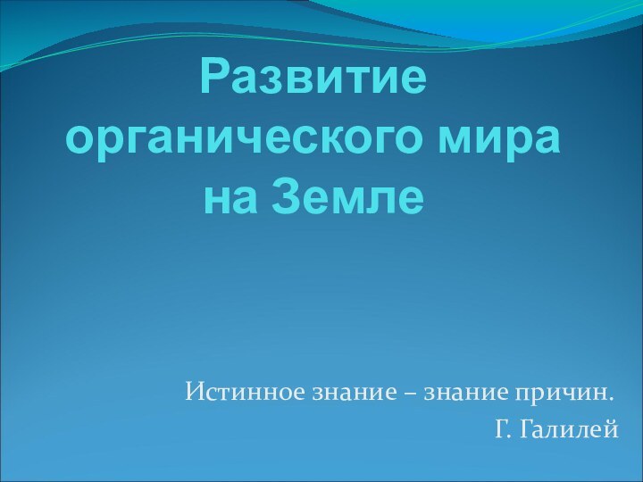 Развитие органического мира на ЗемлеИстинное знание – знание причин. Г. Галилей