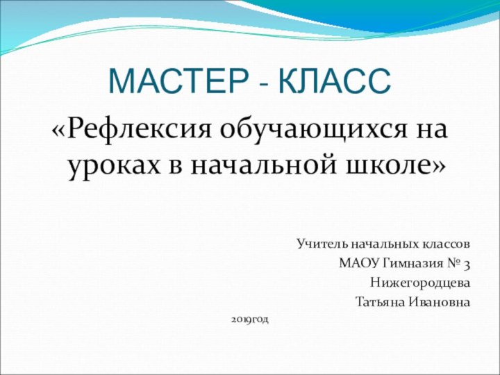 МАСТЕР - КЛАСС«Рефлексия обучающихся на уроках в начальной школе»Учитель начальных классовМАОУ Гимназия № 3Нижегородцева Татьяна Ивановна2019год