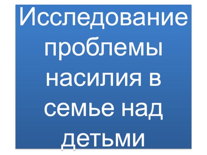 Исследование проблемы насилия в семье над детьми