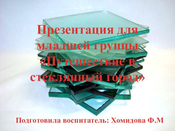 Презентация для младшей группы «Путешествие в стеклянный город»Подготовила воспитатель: Хомидова Ф.М