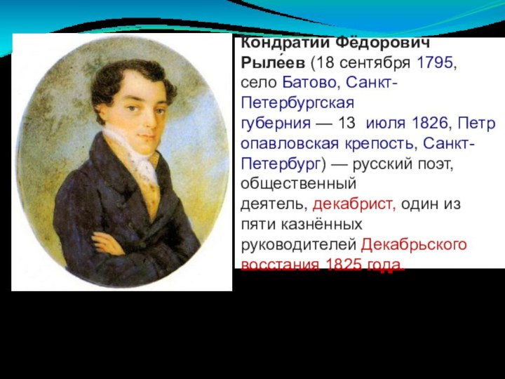 Кондра́тий Фёдорович Рыле́ев (18 сентября 1795, село Батово, Санкт-Петербургская губерния — 13  июля 1826, Петропавловская крепость, Санкт-Петербург) — русский поэт, общественный деятель, декабрист, один