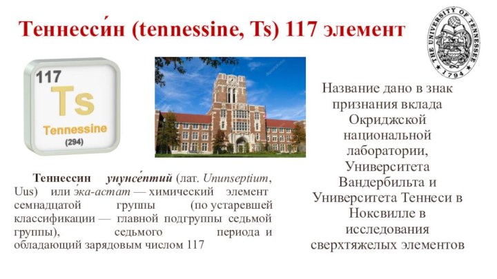 Теннесси́н (tennessine, Ts) 117 элемент  Теннессин унунсе́птий (лат. Ununseptium, Uus) или э́ка-аста́т — химический элемент семнадцатой группы