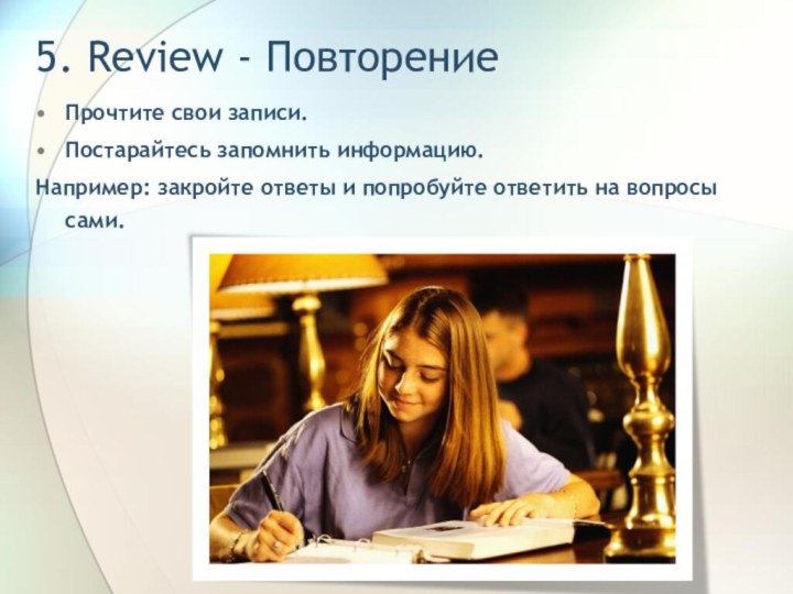 5. Review - ПовторениеПрочтите свои записи.Постарайтесь запомнить информацию.Например: закройте ответы и попробуйте ответить на вопросы сами.