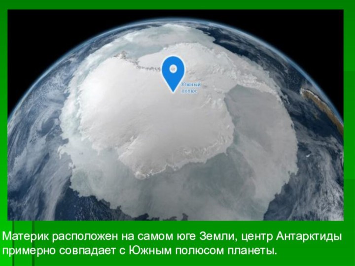 Материк расположен на самом юге Земли, центр Антарктиды примерно совпадает с Южным полюсом планеты.