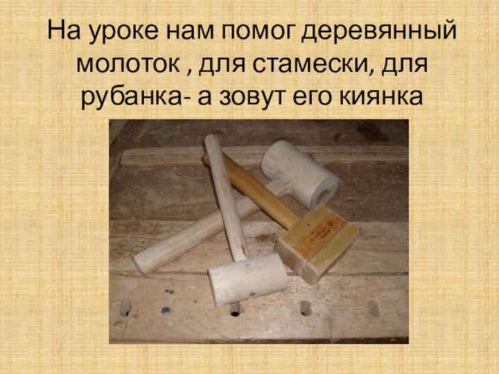 На уроке нам помог деревянный молоток , для стамески, для рубанка- а зовут его киянка