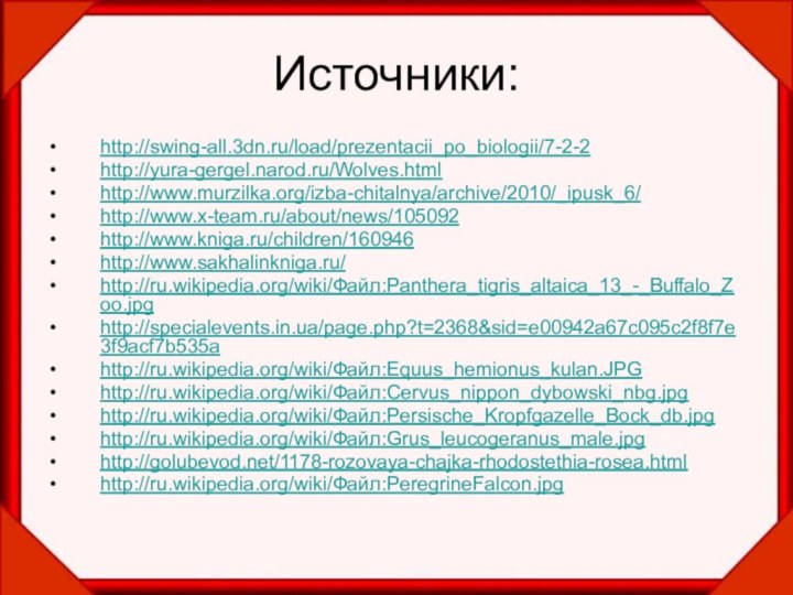 Источники:http://swing-all.3dn.ru/load/prezentacii_po_biologii/7-2-2http://yura-gergel.narod.ru/Wolves.htmlhttp://www.murzilka.org/izba-chitalnya/archive/2010/_ipusk_6/http://www.x-team.ru/about/news/105092http://www.kniga.ru/children/160946http://www.sakhalinkniga.ru/http://ru.wikipedia.org/wiki/Файл:Panthera_tigris_altaica_13_-_Buffalo_Zoo.jpghttp://specialevents.in.ua/page.php?t=2368&sid=e00942a67c095c2f8f7e3f9acf7b535a http://ru.wikipedia.org/wiki/Файл:Equus_hemionus_kulan.JPGhttp://ru.wikipedia.org/wiki/Файл:Cervus_nippon_dybowski_nbg.jpghttp://ru.wikipedia.org/wiki/Файл:Persische_Kropfgazelle_Bock_db.jpghttp://ru.wikipedia.org/wiki/Файл:Grus_leucogeranus_male.jpghttp://golubevod.net/1178-rozovaya-chajka-rhodostethia-rosea.html http://ru.wikipedia.org/wiki/Файл:PeregrineFalcon.jpg