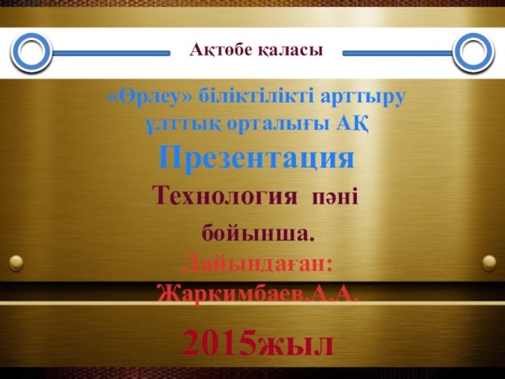 Технология пәні бойынша. Дайындаған: Жаркимбаев.А.А.«Өрлеу» біліктілікті арттыруұлттық орталығы АҚПрезентация Ақтөбе қаласы2015жыл