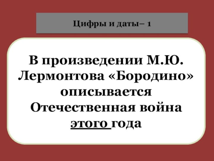 В произведении М.Ю.Лермонтова «Бородино» описывается Отечественная война этого годаЦифры и даты– 1