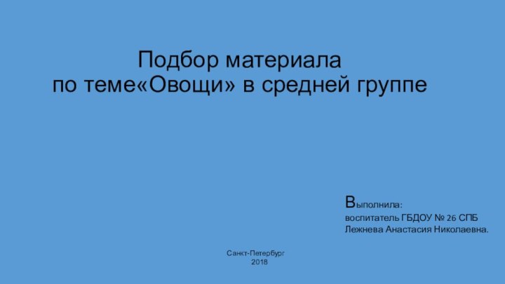 Подбор материала по теме«Овощи» в средней группе  Выполнила: воспитатель ГБДОУ № 26 СПБЛежнева Анастасия Николаевна.Санкт-Петербург2018