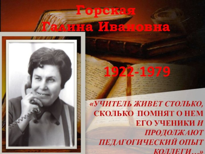 «Учитель живет столько, сколько помнят о нем его ученики и продолжают педагогический опыт коллеги…»ГорскаяГалина Ивановна1922-1979