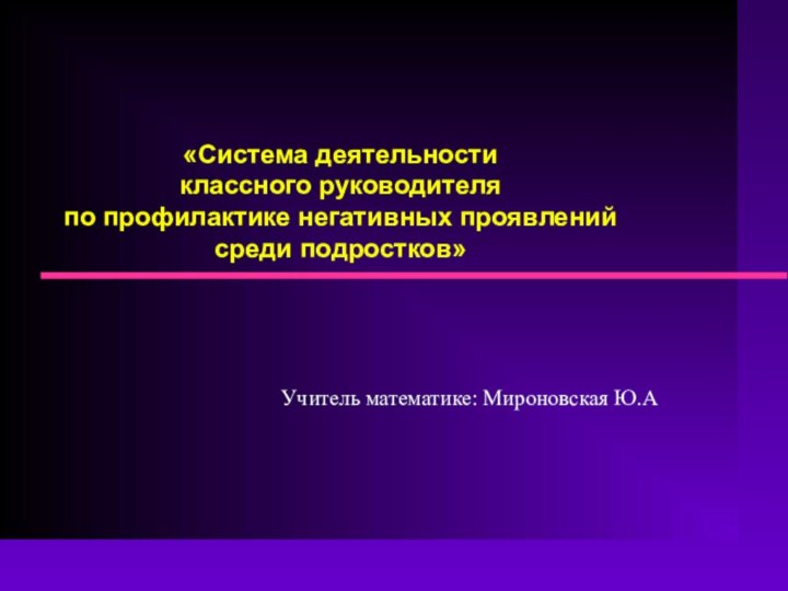 «Система деятельности классного руководителя  по профилактике негативных проявлений среди подростков»Учитель математике: Мироновская Ю.А