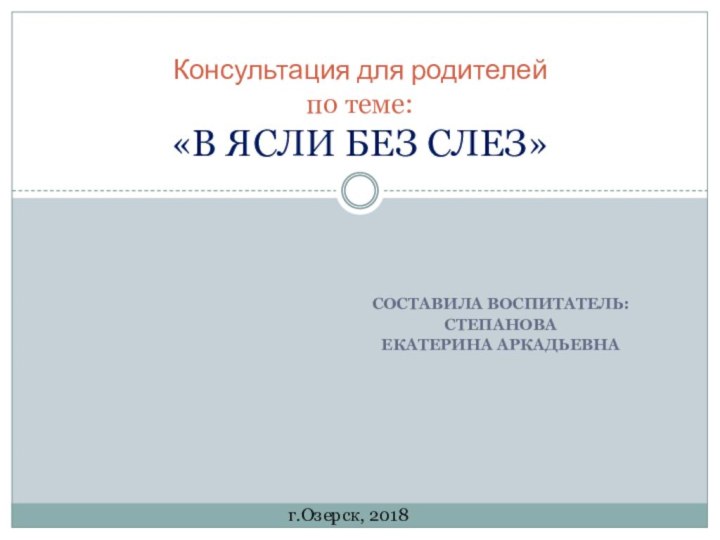 Составила воспитатель:СтепановаЕкатерина Аркадьевна  Консультация для родителей по теме:  «В ЯСЛИ БЕЗ СЛЕЗ»г.Озерск, 2018