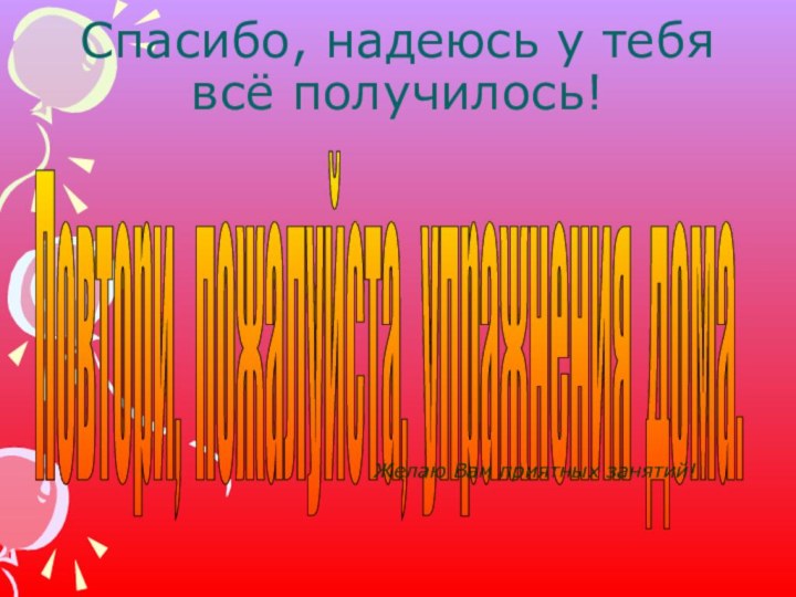 Спасибо, надеюсь у тебя всё получилось!Повтори, пожалуйста, упражнения дома. Желаю Вам приятных