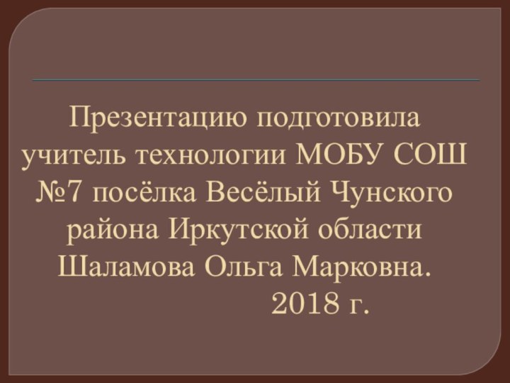 Презентацию подготовила учитель технологии МОБУ СОШ №7 посёлка Весёлый Чунского района Иркутской