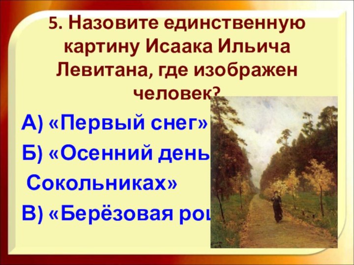 5. Назовите единственную картину Исаака Ильича Левитана, где изображен человек?А) «Первый снег»Б)